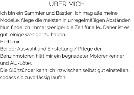 ÜBER MICH Ich bin ein Sammler und Bastler.. Ich mag alle meine Modelle, fliege die meisten in unregelmäßigen Abständen. Nun finde ich immer weniger die Zeit für alle.. Daher ist es gut, einige weniger zu haben. Helft mir. Bei der Auswahl und Einstellung / Pflege der Benzinmotoren hilft mir ein begnadeter Motorenkenner und Alu-Löter. Die Glühzünder kann ich inzwischen selbst gut einstellen, sodass sie zuverlässig laufen.